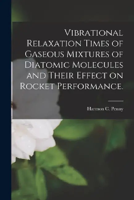 Vibrational Relaxation Times of Gaseous Mixtures of Diatomic Molecules and Their Effect on Rocket Performance. by Harmon C. Penny
