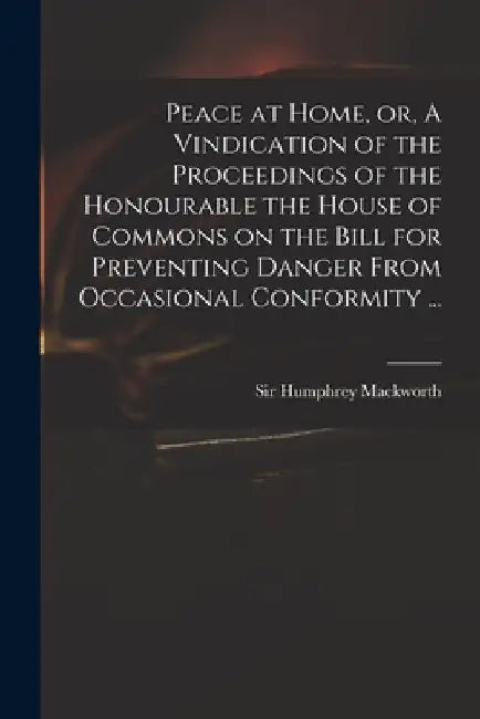 Peace at Home, or, A Vindication of the Proceedings of the Honourable the House of Commons on the Bill for Preventing Danger From Occasional Conformit by Humphrey Mackworth