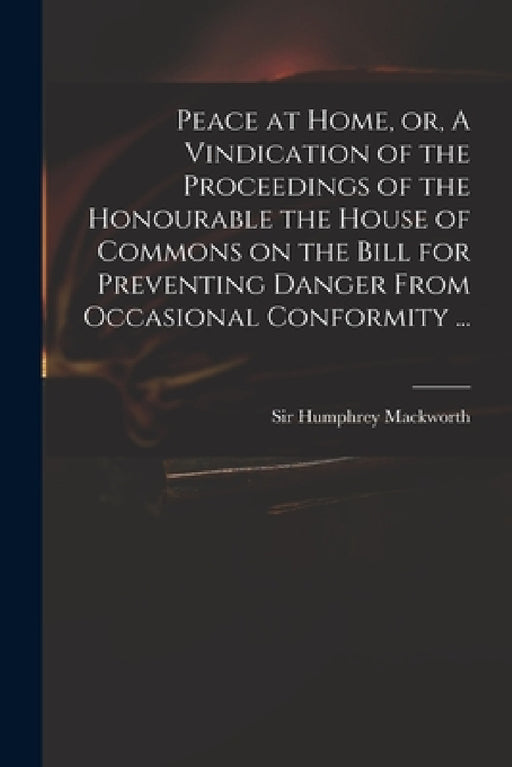 Peace at Home, or, A Vindication of the Proceedings of the Honourable the House of Commons on the Bill for Preventing Danger From Occasional Conformit by Humphrey Mackworth