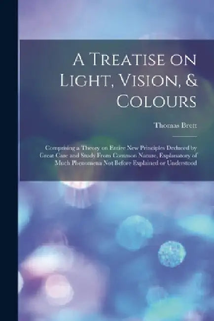 A Treatise on Light, Vision, & Colours [electronic Resource]: Comprising a Theory on Entire New Principles Deduced by Great Care and Study From Common by Thomas Brett