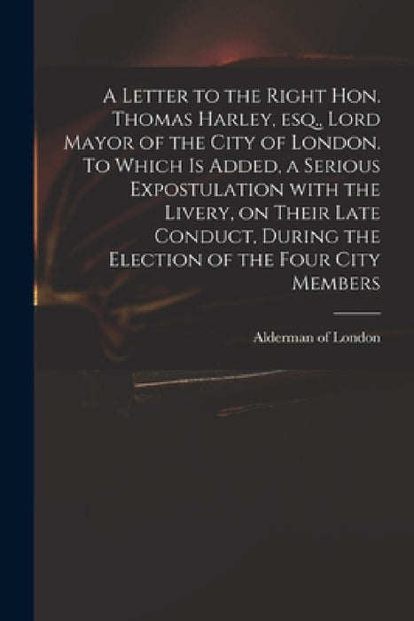 A Letter to the Right Hon. Thomas Harley, Esq., Lord Mayor of the City of London. To Which is Added, a Serious Expostulation With the Livery, on Their by Alderman of London