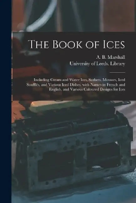 The Book of Ices: Including Cream and Water Ices, Sorbets, Mousses, Iced Soufflés, and Various Iced Dishes, With Names in French and Eng by A. B. (Agnes B. ). Marshall