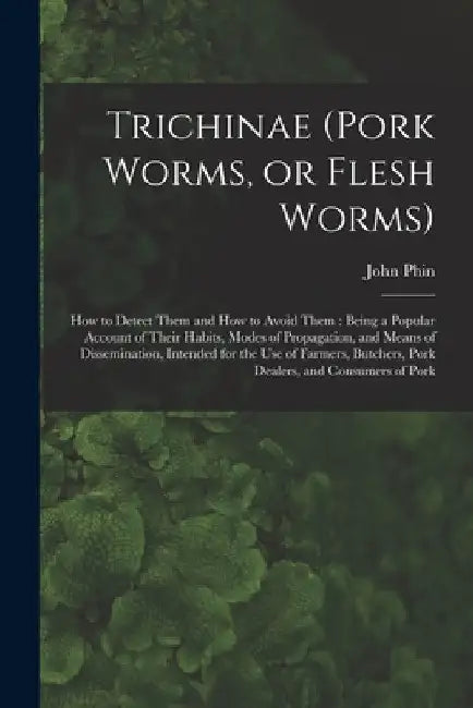 Trichinae (pork Worms, or Flesh Worms): How to Detect Them and How to Avoid Them: Being a Popular Account of Their Habits, Modes of Propagation, and M by John 1830-1913 Phin