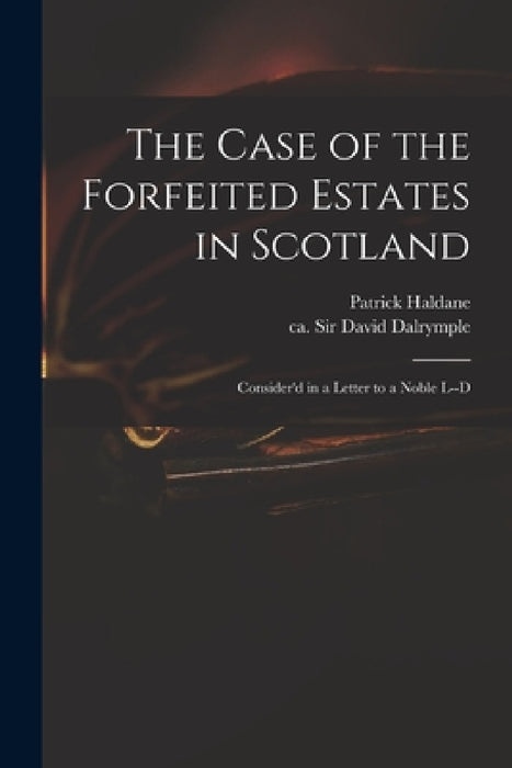 The Case of the Forfeited Estates in Scotland: Consider'd in a Letter to a Noble L--d by Patrick Haldane, David Dalrymple