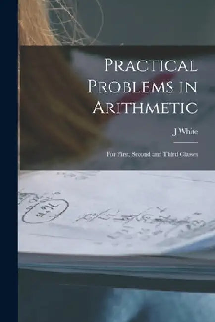 Practical Problems in Arithmetic [microform]: for First, Second and Third Classes by J. White
