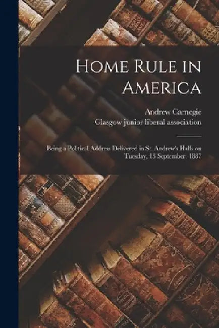 Home Rule in America: Being a Political Address Delivered in St. Andrew's Halls on Tuesday, 13 September, 1887 by Andrew 1835-1919 Carnegie