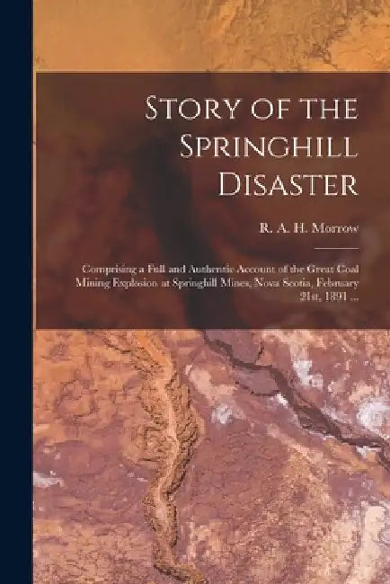 Story of the Springhill Disaster [microform]: Comprising a Full and Authentic Account of the Great Coal Mining Explosion at Springhill Mines, Nova Sco by R. A. H. (Robert a. H. ). Morrow