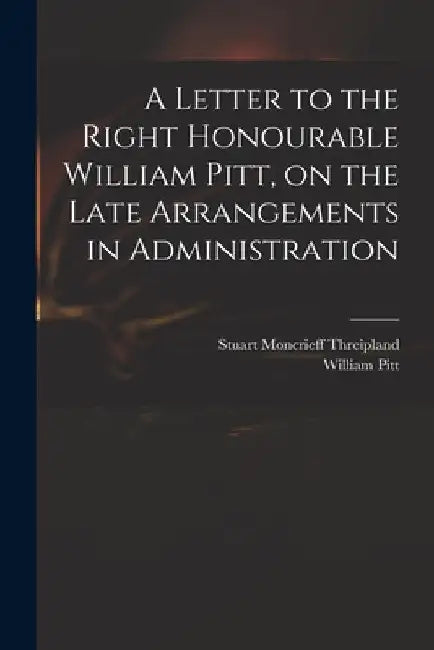 A Letter to the Right Honourable William Pitt, on the Late Arrangements in Administration by Stuart Moncrieff 1771-1838 Threipland