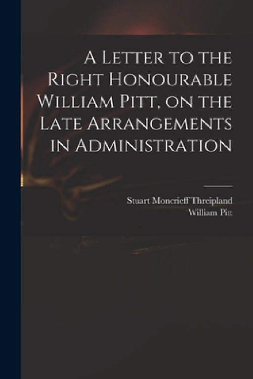 A Letter to the Right Honourable William Pitt, on the Late Arrangements in Administration by Stuart Moncrieff 1771-1838 Threipland, William 1759-1806 Pitt