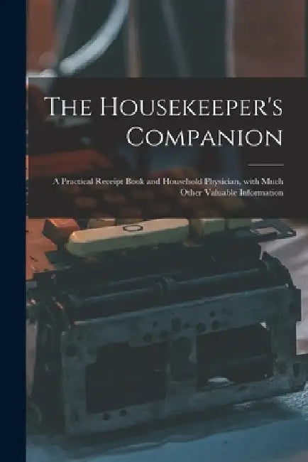 The Housekeeper's Companion: a Practical Receipt Book and Household Physician, With Much Other Valuable Information by Anonymous
