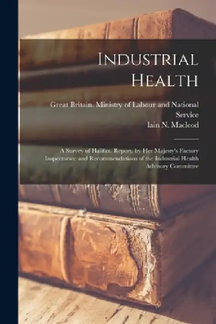 Industrial Health: a Survey of Halifax. Report. by Her Majesty's Factory Inspectorate and Recommendations of the Industrial Health Advisory Committee by Great Britain Ministry of Labour and