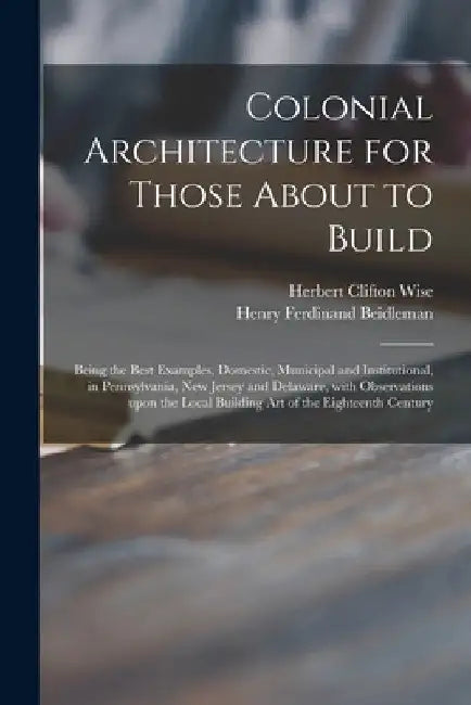 Colonial Architecture for Those About to Build; Being the Best Examples, Domestic, Municipal and Institutional, in Pennsylvania, New Jersey and Delawa by Herbert Clifton 1873- Wise