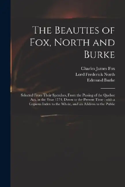 The Beauties of Fox, North and Burke: Selected From Their Speeches, From the Passing of the Quebec Act, in the Year 1774, Down to the Present Time: Wi by Charles James 1749-1806 Fox