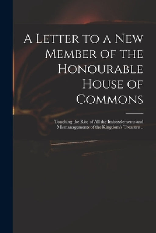 A Letter to a New Member of the Honourable House of Commons: Touching the Rise of All the Imbezzlements and Mismanagements of the Kingdom's Treasure . by Anonymous