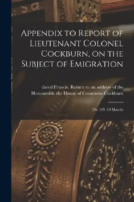 Appendix to Report of Lieutenant Colonel Cockburn, on the Subject of Emigration [microform]: (No 109. 10 March) by Francis Return to an Address Cockburn