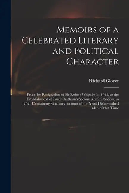 Memoirs of a Celebrated Literary and Political Character: From the Resignation of Sir Robert Walpole, in 1742, to the Establishment of Lord Chatham's by Richard 1712-1785 Glover