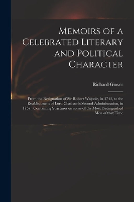 Memoirs of a Celebrated Literary and Political Character: From the Resignation of Sir Robert Walpole, in 1742, to the Establishment of Lord Chatham's by Richard 1712-1785 Glover
