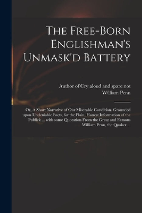 The Free-born Englishman's Unmask'd Battery; or, A Short Narrative of Our Miserable Condition. Grounded Upon Undeniable Facts, for the Plain, Honest I by Author of Cry Aloud and Spare Not, William 1644-1718 Penn