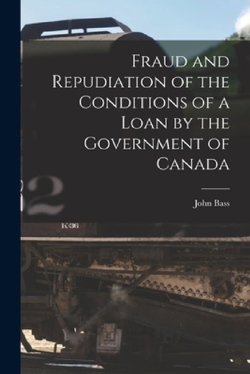 Fraud and Repudiation of the Conditions of a Loan by the Government of Canada [microform] by John Bass