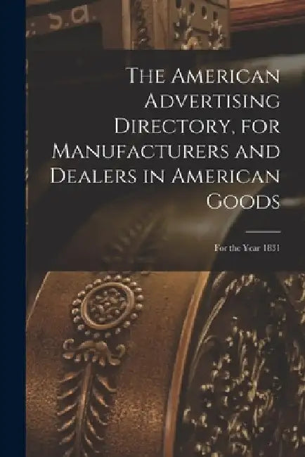 The American Advertising Directory, for Manufacturers and Dealers in American Goods: for the Year 1831 by Anonymous
