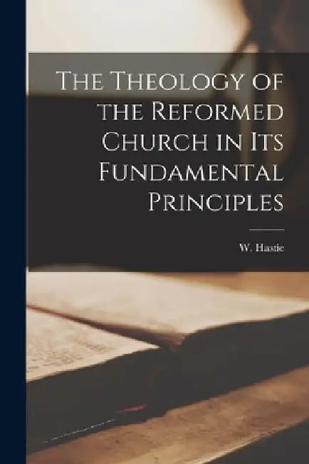 The Theology of the Reformed Church in Its Fundamental Principles by W. (William) 1842-1903 Hastie
