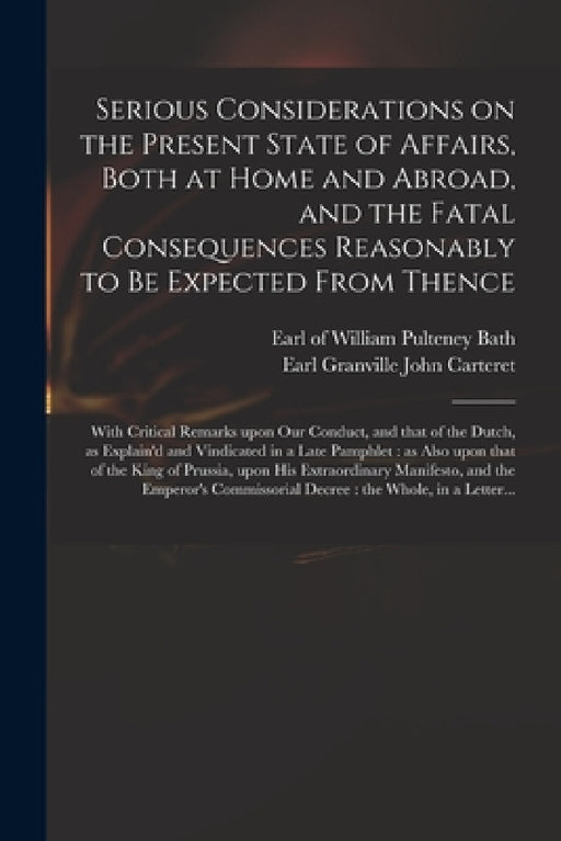 Serious Considerations on the Present State of Affairs, Both at Home and Abroad, and the Fatal Consequences Reasonably to Be Expected From Thence: Wit by William Pulteney Earl of Bath, John Earl Granville Carteret