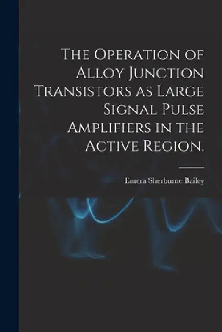 The Operation of Alloy Junction Transistors as Large Signal Pulse Amplifiers in the Active Region. by Emera Sherburne Bailey