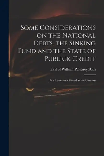 Some Considerations on the National Debts, the Sinking Fund and the State of Publick Credit: in a Letter to a Friend in the Country by William Pulteney Earl of Bath