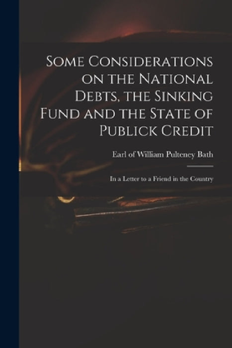Some Considerations on the National Debts, the Sinking Fund and the State of Publick Credit: in a Letter to a Friend in the Country by William Pulteney Earl of Bath