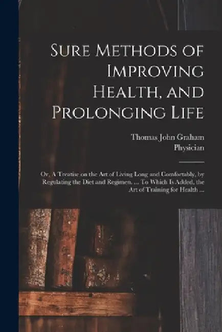 Sure Methods of Improving Health, and Prolonging Life: or, A Treatise on the Art of Living Long and Comfortably, by Regulating the Diet and Regimen. . by Thomas John 1795?-1876 Graham