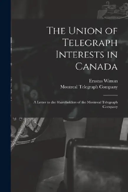 The Union of Telegraph Interests in Canada [microform]: a Letter to the Shareholders of the Montreal Telegraph Company by Erastus 1834-1904 Wiman