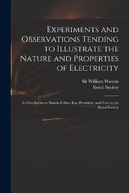 Experiments and Observations Tending to Illustrate the Nature and Properties of Electricity: in One Letter to Martin Folkes, Esq; President, and Two t by William Watson