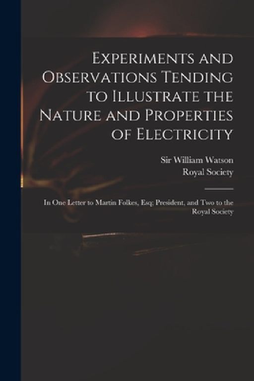 Experiments and Observations Tending to Illustrate the Nature and Properties of Electricity: in One Letter to Martin Folkes, Esq; President, and Two t by William Watson, Royal Society (Great Britain)