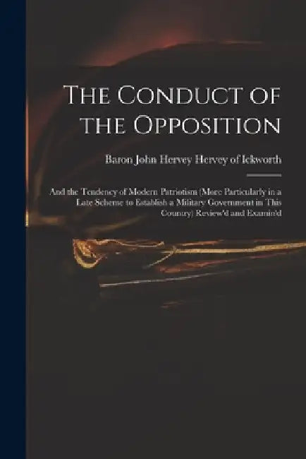 The Conduct of the Opposition: and the Tendency of Modern Patriotism (more Particularly in a Late Scheme to Establish a Military Government in This C by John Hervey Baron Hervey of Ickworth