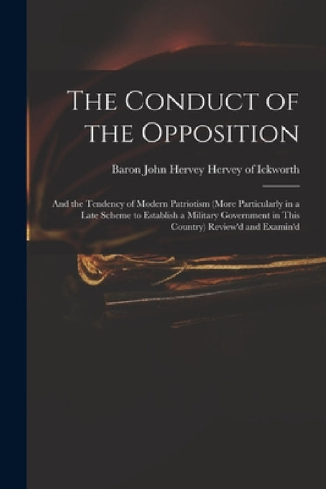 The Conduct of the Opposition: and the Tendency of Modern Patriotism (more Particularly in a Late Scheme to Establish a Military Government in This C by John Hervey Baron Hervey of Ickworth