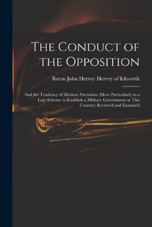 The Conduct of the Opposition: and the Tendency of Modern Patriotism (more Particularly in a Late Scheme to Establish a Military Government in This C by John Hervey Baron Hervey of Ickworth