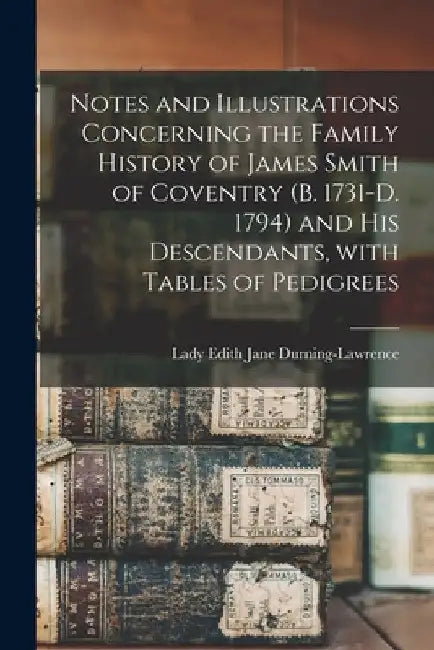 Notes and Illustrations Concerning the Family History of James Smith of Coventry (b. 1731-d. 1794) and His Descendants, With Tables of Pedigrees by Edith Jane (Smith) Durning-Lawrence