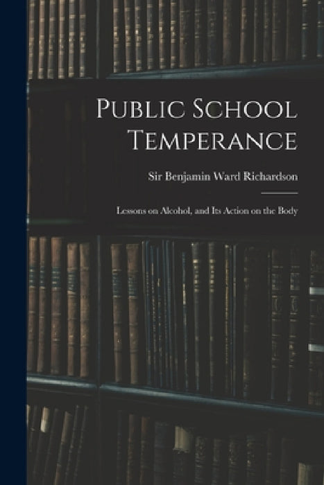 Public School Temperance: Lessons on Alcohol, and Its Action on the Body by Benjamin Ward Richardson