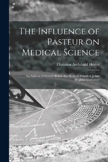 The Influence of Pasteur on Medical Science; an Address Delivered Before the Medical School of Johns Hopkins University by Christian Archibald 1865-1910 Herter
