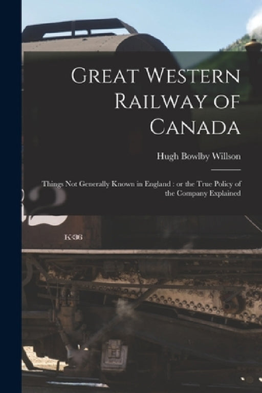 Great Western Railway of Canada [microform]: Things Not Generally Known in England: or the True Policy of the Company Explained by Hugh Bowlby 1813-1880 Willson