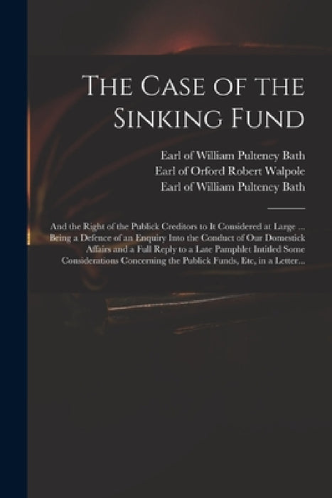 The Case of the Sinking Fund: and the Right of the Publick Creditors to It Considered at Large ... Being a Defence of an Enquiry Into the Conduct of by Robert Earl of Orford Walpole, William Pulteney Earl of Bath