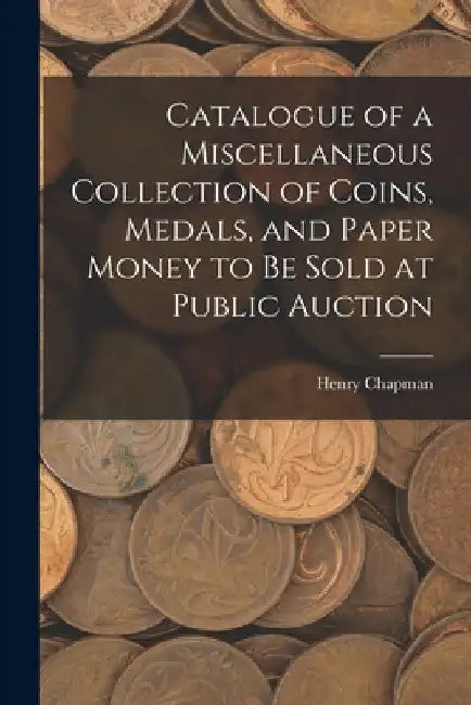 Catalogue of a Miscellaneous Collection of Coins, Medals, and Paper Money to Be Sold at Public Auction by Henry Chapman