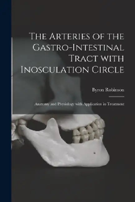 The Arteries of the Gastro-intestinal Tract With Inosculation Circle: Anatomy and Physiology With Application in Treatment by Byron (Fred Byron) 1857?-1 Robinson
