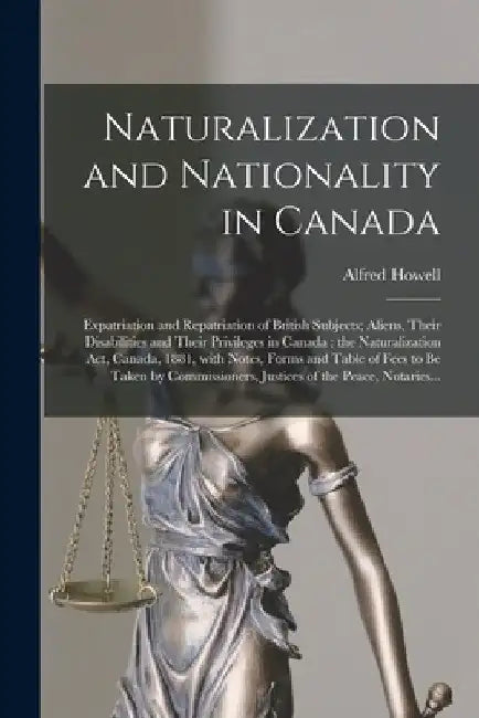 Naturalization and Nationality in Canada [microform]: Expatriation and Repatriation of British Subjects; Aliens, Their Disabilities and Their Privileg by Alfred 1836-1911 Howell