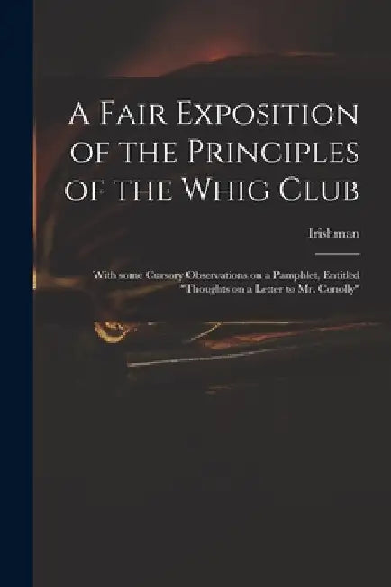 A Fair Exposition of the Principles of the Whig Club: With Some Cursory Observations on a Pamphlet, Entitled "Thoughts on a Letter to Mr. Conolly" by Irishman