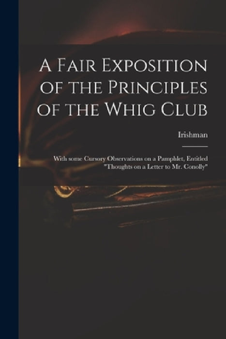 A Fair Exposition of the Principles of the Whig Club: With Some Cursory Observations on a Pamphlet, Entitled "Thoughts on a Letter to Mr. Conolly" by Irishman