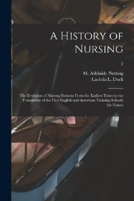 A History of Nursing [microform]: the Evolution of Nursing Systems From the Earliest Times to the Foundation of the First English and American Trainin by M. Adelaide (Mary Adelaide) Nutting