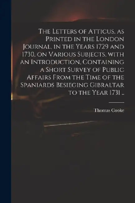 The Letters of Atticus, as Printed in the London Journal, in the Years 1729 and 1730, on Various Subjects, With an Introduction, Containing a Short Su by Thomas 1703-1756 Cooke