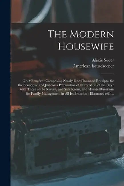 The Modern Housewife: or, Ménagère: Comprising Nearly One Thousand Receipts, for the Economic and Judicious Preparation of Every by Alexis 1809-1858 Soyer