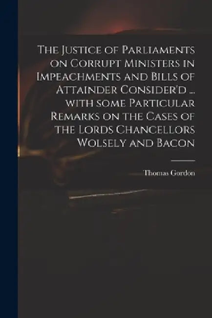 The Justice of Parliaments on Corrupt Ministers in Impeachments and Bills of Attainder Consider'd ... With Some Particular Remarks on the Cases of the by Thomas D. 1750 Gordon